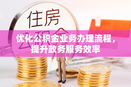 精准优化公积金业务办理流程，提升政务服务效率