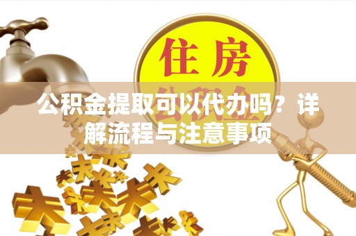 精准公积金提取可以代办吗？详解流程与注意事项