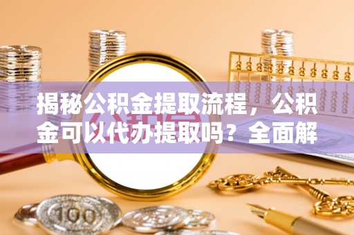 精准揭秘公积金提取流程，公积金可以代办提取吗？全面解析与操作指南