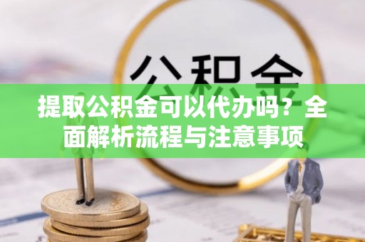 精准提取公积金可以代办吗？全面解析流程与注意事项