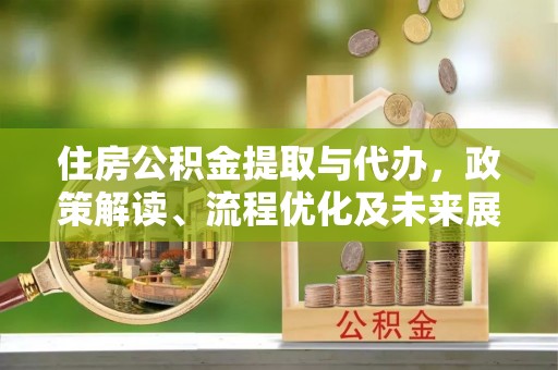 精准住房公积金提取与代办，政策解读、流程优化及未来展望