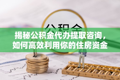 精准揭秘公积金代办提取咨询，如何高效利用你的住房资金
