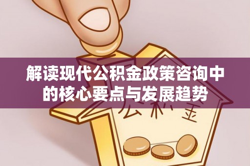 精准解读现代公积金政策咨询中的核心要点与发展趋势