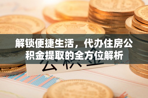 精准解锁便捷生活，代办住房公积金提取的全方位解析