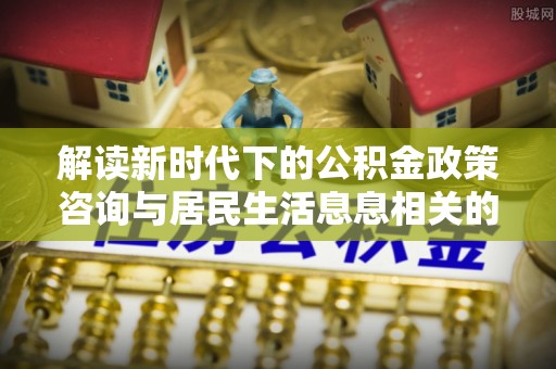 精准解读新时代下的公积金政策咨询与居民生活息息相关的变化