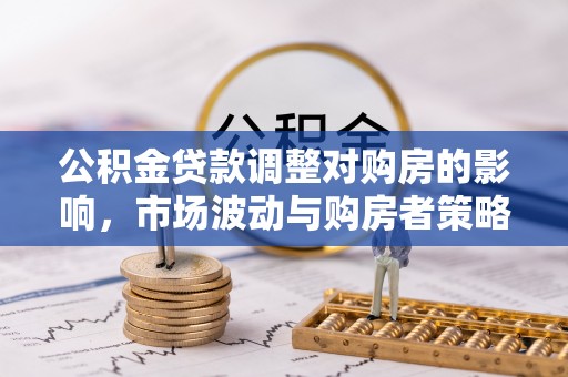 精准公积金贷款调整对购房的影响，市场波动与购房者策略解析