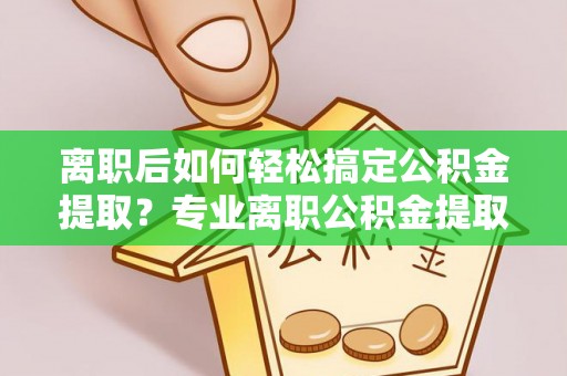 精准离职后如何轻松搞定公积金提取？专业离职公积金提取代办服务来帮你