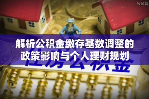 精准解析公积金缴存基数调整的政策影响与个人理财规划