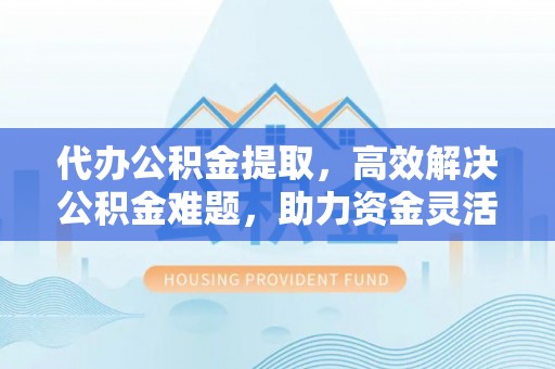 精准代办公积金提取，高效解决公积金难题，助力资金灵活使用