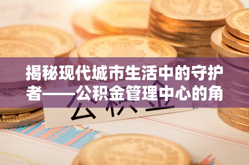 精准揭秘现代城市生活中的守护者——公积金管理中心的角色与价值