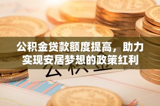 精准公积金贷款额度提高，助力实现安居梦想的政策红利