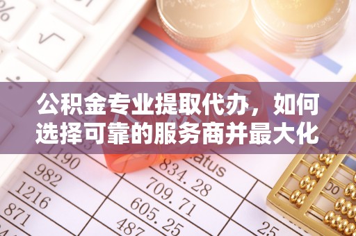 精准公积金专业提取代办，如何选择可靠的服务商并最大化你的资金收益