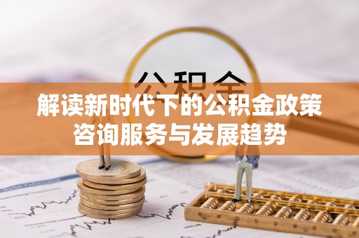 精准解读新时代下的公积金政策咨询服务与发展趋势
