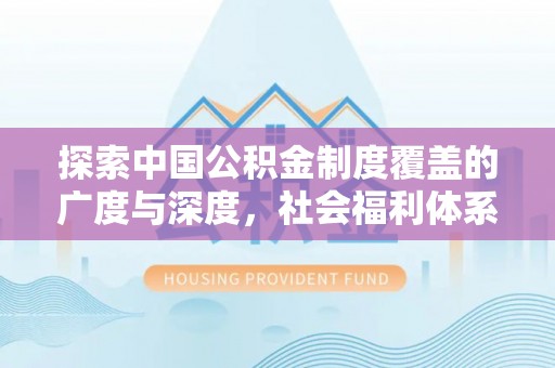 精准探索中国公积金制度覆盖的广度与深度，社会福利体系的基石