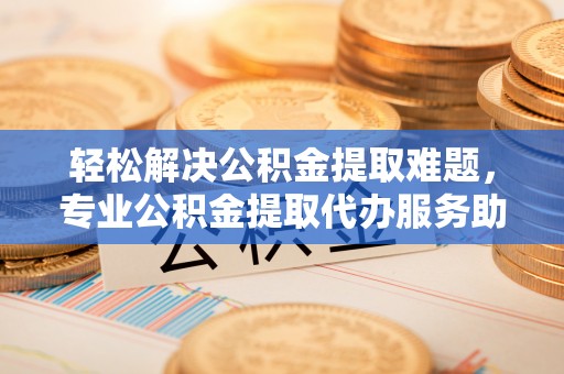 精准轻松解决公积金提取难题，专业公积金提取代办服务助您无忧