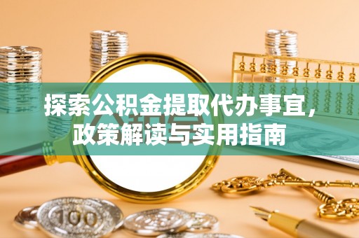 精准探索公积金提取代办事宜，政策解读与实用指南