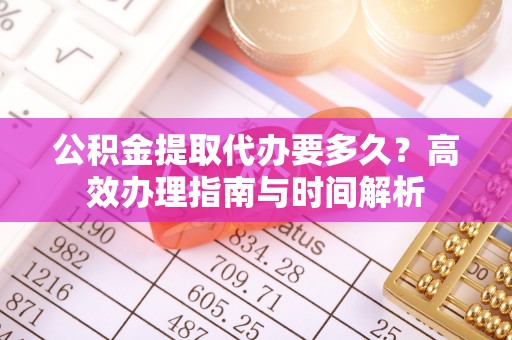 精准公积金提取代办要多久？高效办理指南与时间解析