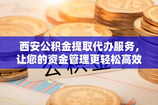精准西安公积金提取代办服务，让您的资金管理更轻松高效