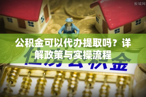 精准公积金可以代办提取吗？详解政策与实操流程