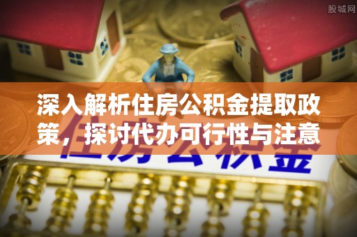 精准深入解析住房公积金提取政策，探讨代办可行性与注意事项