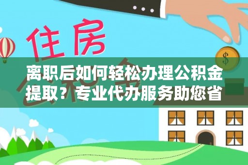 精准离职后如何轻松办理公积金提取？专业代办服务助您省心省力