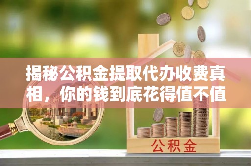 精准揭秘公积金提取代办收费真相，你的钱到底花得值不值？