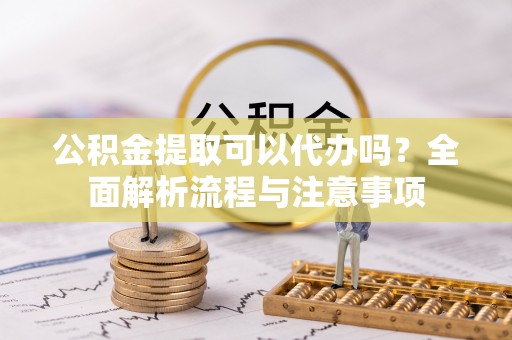 精准公积金提取可以代办吗？全面解析流程与注意事项