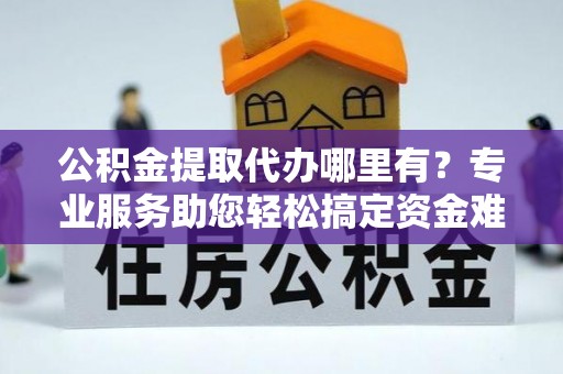 精准公积金提取代办哪里有？专业服务助您轻松搞定资金难题
