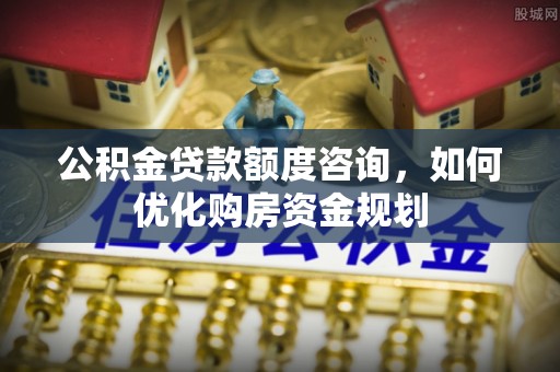 精准公积金贷款额度咨询，如何优化购房资金规划