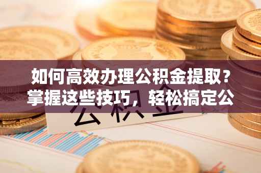 精准如何高效办理公积金提取？掌握这些技巧，轻松搞定公积金代办提取