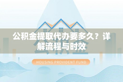精准公积金提取代办要多久？详解流程与时效