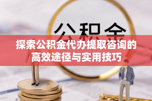 精准探索公积金代办提取咨询的高效途径与实用技巧