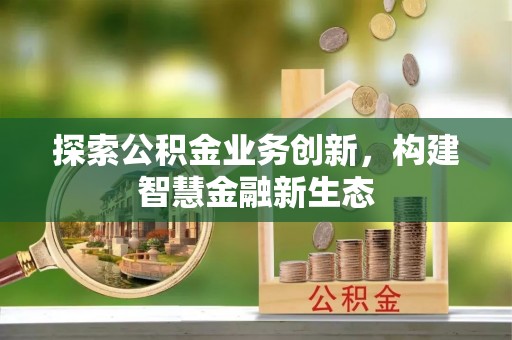 精准探索公积金业务创新，构建智慧金融新生态